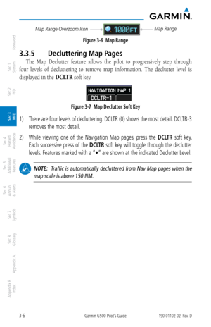 Page 783-6Garmin G500 Pilot’s Guide190-01102-02  Rev. D
Foreword
Sec 1 
System
Sec 2 
PFD
Sec 3 
MFD
Sec 4 
Hazard 
Avoidance
Sec 5 
Additional  Features
Sec 6 
Annun. 
& Alerts
Sec 7 
Symbols
Sec 8 
Glossary
Appendix A
Appendix B 
Index
Map Range
Map Range Overzoom Icon
Figure 3-6  Map Range
3.3.5  Decluttering Map Pages
The  Map  Declutter  feature  allows  the  pilot  to  progressively  step  through 
four  levels  of  decluttering  to  remove  map  information.  The  declutter  level  is 
displayed in the...