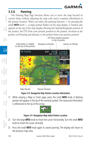 Page 803-8Garmin G500 Pilot’s Guide190-01102-02  Rev. D
Foreword
Sec 1 
System
Sec 2 
PFD
Sec 3 
MFD
Sec 4 
Hazard 
Avoidance
Sec 5 
Additional  Features
Sec 6 
Annun. 
& Alerts
Sec 7 
Symbols
Sec 8 
Glossary
Appendix A
Appendix B 
Index
3.3.6  Panning
The  Panning  Map  Page  function  allows  you  to  move  the  map  beyond  its 
current  limits  without  adjusting  the  map  scale  and  to  examine  information  at 
the pointer location. When you select the panning function — by pressing the 
small MFD  knob...