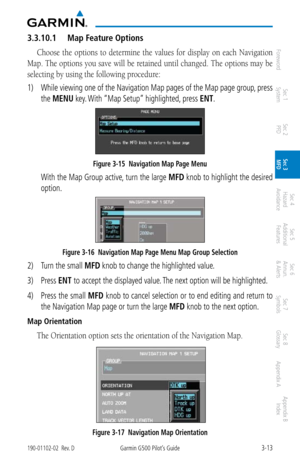 Page 853-13190-01102-02  Rev. DGarmin G500 Pilot’s Guide
ForewordSec 1 
System Sec 2 
PFD Sec 3 
MFD Sec 4 
Hazard 
Avoidance
Sec 5 
Additional  Features Sec 6 
Annun. 
& Alerts Sec 7 
Symbols Sec 8 
Glossary Appendix A Appendix B 
Index
3.3.10.1  Map Feature Options
Choose  the  options  to  determine  the  values  for  display  on  each  Navigation 
Map. The options you save will be retained until changed. The options may be 
selecting by using the following procedure: 
1)  While viewing one of the Navigation...