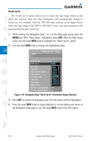 Page 863-14Garmin G500 Pilot’s Guide190-01102-02  Rev. D
Foreword
Sec 1 
System
Sec 2 
PFD
Sec 3 
MFD
Sec 4 
Hazard 
Avoidance
Sec 5 
Additional  Features
Sec 6 
Annun. 
& Alerts
Sec 7 
Symbols
Sec 8 
Glossary
Appendix A
Appendix B 
Index
North Up A t
The  North  Up  At  option  allows  you  to  select  the  map  range  where  at  and 
above  the  selected  value  the  Map  Orientation  will  automatically  change  to 
North  Up.  For  example,  with  the  500  NM  value  selected  in  the  figure  below, 
when...