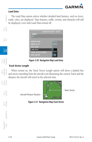 Page 883-16Garmin G500 Pilot’s Guide190-01102-02  Rev. D
Foreword
Sec 1 
System
Sec 2 
PFD
Sec 3 
MFD
Sec 4 
Hazard 
Avoidance
Sec 5 
Additional  Features
Sec 6 
Annun. 
& Alerts
Sec 7 
Symbols
Sec 8 
Glossary
Appendix A
Appendix B 
Index
Land Data
The Land Data option selects whether detailed land features, such as rivers, 
roads, cities, are displayed. Topo features, traffic, terrain, and obstacles will still 
be displayed, even with Land Data turned off. 
Figure 3-20  Navigation Map Land Data
 Track Vector...