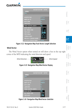 Page 893-17190-01102-02  Rev. DGarmin G500 Pilot’s Guide
ForewordSec 1 
System Sec 2 
PFD Sec 3 
MFD Sec 4 
Hazard 
Avoidance
Sec 5 
Additional  Features Sec 6 
Annun. 
& Alerts Sec 7 
Symbols Sec 8 
Glossary Appendix A Appendix B 
Index
Figure 3-22  Navigation Map Track Vector Length Selection
 Wind Vector
The  Wind  Vector  option  when  turned  on  will  show  a  box  in  the  top  right 
corner of the MFD indicating the wind direction and speed. 
Wind Speed
Wind Direction
Figure 3-23  Navigation Map Wind...