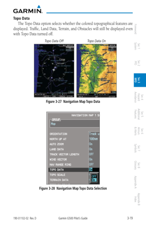 Page 913-19190-01102-02  Rev. DGarmin G500 Pilot’s Guide
ForewordSec 1 
System Sec 2 
PFD Sec 3 
MFD Sec 4 
Hazard 
Avoidance
Sec 5 
Additional  Features Sec 6 
Annun. 
& Alerts Sec 7 
Symbols Sec 8 
Glossary Appendix A Appendix B 
Index
Topo Data
The Topo Data option selects whether the colored topographical features are 
displayed. Traffic, Land Data, Terrain, and Obstacles will still be displayed even 
with Topo Data turned off. 
Topo Data Off Topo Data On
Figure 3-27  Navigation Map Topo Data
 
Figure 3-28...