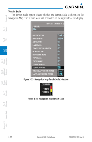 Page 943-22Garmin G500 Pilot’s Guide190-01102-02  Rev. D
Foreword
Sec 1 
System
Sec 2 
PFD
Sec 3 
MFD
Sec 4 
Hazard 
Avoidance
Sec 5 
Additional  Features
Sec 6 
Annun. 
& Alerts
Sec 7 
Symbols
Sec 8 
Glossary
Appendix A
Appendix B 
Index
Terrain Scale
The  Terrain  Scale  option  selects  whether  the  Terrain  Scale  is  shown  on  the 
Navigation Map. The Terrain scale will be located on the right side of the display. 
Figure 3-33  Navigation Map Terrain Scale Selection
 
Figure 3-34  Navigation Map Terrain...