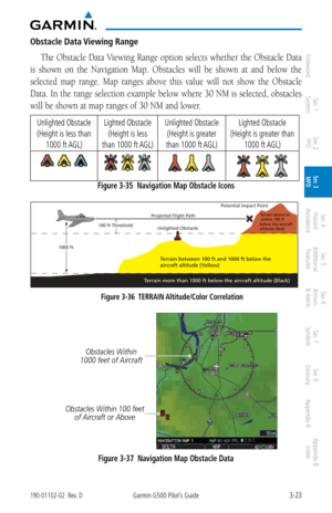 Page 953-23190-01102-02  Rev. DGarmin G500 Pilot’s Guide
ForewordSec 1 
System Sec 2 
PFD Sec 3 
MFD Sec 4 
Hazard 
Avoidance
Sec 5 
Additional  Features Sec 6 
Annun. 
& Alerts Sec 7 
Symbols Sec 8 
Glossary Appendix A Appendix B 
Index
Obstacle Data Viewing Range
The Obstacle Data Viewing Range option selects whether the Obstacle Data 
is  shown  on  the  Navigation  Map.  Obstacles  will  be  shown  at  and  below  the 
selected  map  range.  Map  ranges  above  this  value  will  not  show  the  Obstacle...