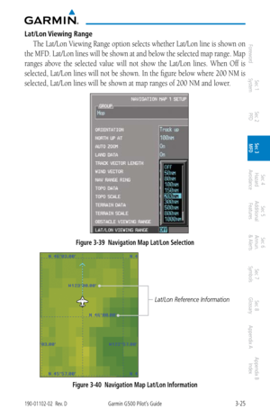Page 973-25190-01102-02  Rev. DGarmin G500 Pilot’s Guide
ForewordSec 1 
System Sec 2 
PFD Sec 3 
MFD Sec 4 
Hazard 
Avoidance
Sec 5 
Additional  Features Sec 6 
Annun. 
& Alerts Sec 7 
Symbols Sec 8 
Glossary Appendix A Appendix B 
Index
Lat/Lon Viewing Range
The Lat/Lon Viewing Range option selects whether Lat/Lon line is shown on 
the MFD. Lat/Lon lines will be shown at and below the selected map range. Map 
ranges  above  the  selected  value  will  not  show  the  Lat/Lon  lines.  When  Off  is 
selected,...