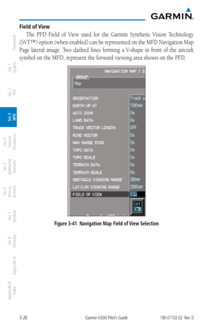 Page 983-26Garmin G500 Pilot’s Guide190-01102-02  Rev. D
Foreword
Sec 1 
System
Sec 2 
PFD
Sec 3 
MFD
Sec 4 
Hazard 
Avoidance
Sec 5 
Additional  Features
Sec 6 
Annun. 
& Alerts
Sec 7 
Symbols
Sec 8 
Glossary
Appendix A
Appendix B 
Index
Field of View
The  PFD  Field  of  View  used  for  the  Garmin  Synthetic  Vision  Technology 
(SVT™) option (when enabled) can be represented on the MFD Navigation Map 
Page  lateral  image.  Two  dashed  lines  forming  a  V-shape  in  front  of  the  aircraft 
symbol on...