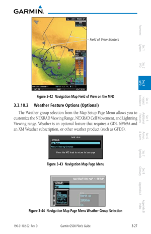 Page 993-27190-01102-02  Rev. DGarmin G500 Pilot’s Guide
ForewordSec 1 
System Sec 2 
PFD Sec 3 
MFD Sec 4 
Hazard 
Avoidance
Sec 5 
Additional  Features Sec 6 
Annun. 
& Alerts Sec 7 
Symbols Sec 8 
Glossary Appendix A Appendix B 
Index
Field of View Borders
Figure 3-42  Navigation Map Field of View on the MFD
3.3.10.2  Weather Feature Options (Optional)
The Weather group selection from the Map Setup Page Menu allows you to 
customize the NEXRAD Viewing Range, NEXRAD Cell Movement, and Lightning 
Viewing...