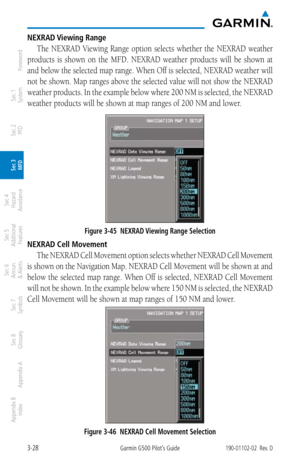 Page 1003-28Garmin G500 Pilot’s Guide190-01102-02  Rev. D
Foreword
Sec 1 
System
Sec 2 
PFD
Sec 3 
MFD
Sec 4 
Hazard 
Avoidance
Sec 5 
Additional  Features
Sec 6 
Annun. 
& Alerts
Sec 7 
Symbols
Sec 8 
Glossary
Appendix A
Appendix B 
Index
NEXRAD Viewing Range
The  NEXRAD  Viewing  Range  option  selects  whether  the  NEXRAD  weather 
products  is  shown  on  the  MFD.  NEXRAD  weather  products  will  be  shown  at 
and below the selected map range. When Off is selected, NEXRAD weather will 
not be shown. Map...