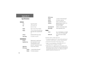 Page 8474
Appendix D
Speciﬁ cations
PHYSICAL
Case:Rugged; fully gasketed
Size:
2.3”H x 5.0”W x 1.6”D 
(5.9 x 12.7 x 4.1 
cm)
Weight:Approx. 9 ounces (255 g) w/ batteries
Display:1.5”H x 2.2”H (3.8 x 5.6 cm), (256 x 160 
pixels), high-contrast, 4-gray-level backlit 
LCD
Antenna:Detachable with BNC-type connector
Temp. Range:5° to 158°F (-15° to 70°C)
1
PERFORMANCE Receiver:  Differential-ready 12 parallel channel
 Acquisition Time: Warm: Approximately 15 seconds
   Cold: Approximately 45 seconds...