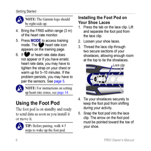 Page 148 FR60 Owner’s Manual
Getting Started
 nOTE: The Garmin logo should 
be right-side up.
4.  Bring the FR60 within range (3 m) 
of the heart rate monitor. 
5.  Press MODE to access training 
mode. The 
 heart rate icon 
appears on the training page.
6.  If 
 or heart rate data does 
not appear or if you have erratic 
heart rate data, you may have to 
tighten the strap on your chest or 
warm up for 5–10 minutes. If the 
problem persists, you may have to 
pair the sensors. See page 5.
  nOTE: For...