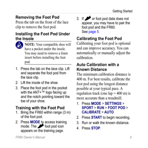 Page 15FR60 Owner’s Manual 9
Getting Started
Removing the Foot Pod
Press the tab on the front of the lace 
clip to remove the foot pod.
Installing the Foot Pod Under 
the Insole
 nOTE: Your compatible shoe will 
have a pocket under the insole. 
You may need to remove a foam 
insert before installing the foot 
pod.
1.  Press the tab on the lace clip. Lift 
and separate the foot pod from 
the lace clip.
2.  Lift the insole of the shoe.
3.  Place the foot pod in the pocket 
with the ANT+™ logo facing up 
and the...