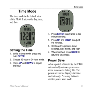 Page 17FR60 Owner’s Manual 11
Time Mode
Time Mode
The time mode is the default view 
of the FR60. It shows the day, time, 
and date.
Setting the Time
1. While in time mode, press and 
hold ENTER. 
2.  Choose 12-hour or 24-hour mode.
3.  Press UP and DOWN to adjust 
the hour.
4. Press ENTER to advance to the 
minutes setting.
5.  Press UP and DOWN to adjust 
the minutes.
6.  Continue this process to set 
seconds, day, month, and year. 
7.  When finished, press MODE to  
return to time mode.
Power Save
After a...