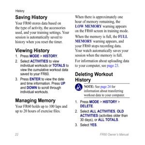 Page 2822 FR60 Owner’s Manual
History
Saving History
Your FR60 stores data based on 
the type of activity, the accessories 
used, and your training settings. Your 
session is automatically saved to 
history when you reset the timer.
Viewing History
1. Press MODE > HISTORY.
2.  Select ACTIVITIES to view 
individual workouts or TOTALS to 
view the cumulative workout data 
saved to your FR60.
3.  Press ENTER to view the date 
and time information. Press UP 
and DOWN to scroll through 
individual workouts.
Managing...