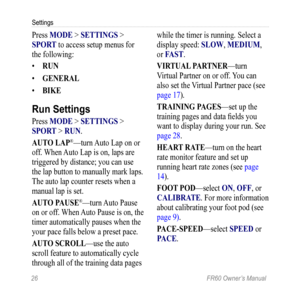 Page 3226 FR60 Owner’s Manual
Settings
Press MODE > SETTingS > 
SPOrT to access setup menus for 
the following: 
•  rUn
•  gEnEraL
•  BiKE
Run Settings
Press MODE > SETTingS > 
SPOr T > rUn .
aUTO LaP
®—turn  Auto Lap on or 
off. When Auto Lap is on, laps are 
triggered by distance; you can use 
the lap button to manually mark laps. 
The auto lap counter resets when a 
manual lap is set. 
aUTO P aUSE
®—turn Auto Pause 
on or off. When Auto Pause is on, the 
timer automatically pauses when the 
your pace falls...