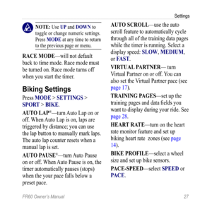 Page 33FR60 Owner’s Manual 27
Settings
 nOTE: Use UP and DOWn to 
toggle or change numeric settings. 
Press MODE at any time to return 
to the previous page or menu.
raCE MODE—will not default 
back to time mode. Race mode must 
be turned on. Race mode turns off 
when you start the timer.
Biking Settings
Press MODE > SETTingS > 
SPOr T > BiKE.
aUTO LaP
®—turn  Auto Lap on or 
off. When Auto Lap is on, laps are 
triggered by distance; you can use 
the lap button to manually mark laps. 
The auto lap counter...