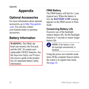 Page 3630 FR60 Owner’s Manual
Appendix
Appendix
Optional Accessories
For more information about optional 
accessories, go to  http://buy.garmin
.com. You can also contact 
your Garmin dealer to purchase 
accessories. 
Battery Information
Warning : The FR60, the 
heart rate monitor, the foot pod, 
and the GSC 10 contain user-
replaceable CR2032 batteries. See 
the Important Safety and Product 
Information guide in the product 
box for important battery safety 
information.
FR60 Battery
The FR60 battery will last...