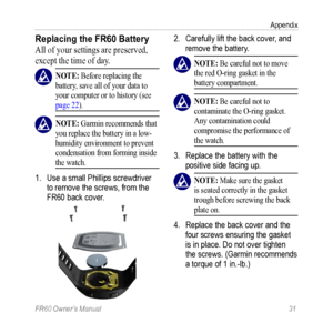 Page 37FR60 Owner’s Manual 31
Appendix
Replacing the FR60 Battery
All of your settings are preserved, 
except the time of day.
 nOTE: Before replacing the 
battery, save all of your data to 
your computer or to history (see 
page 22). 
 nOTE: Garmin recommends that 
you replace the battery in a low-
humidity environment to prevent 
condensation from forming inside 
the watch. 
1.  Use a small Phillips screwdriver 
to remove the screws, from the 
FR60 back cover.
2. Carefully lift the back cover, and 
remove the...