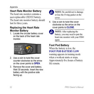 Page 3832 FR60 Owner’s Manual
Appendix
Heart Rate Monitor Battery
The heart rate monitor contains a 
user-replaceable CR2032 battery. 
The heart rate monitor battery should 
last for three years.
Replacing the Heart Rate 
Monitor Battery 
1. Locate the circular battery cover 
on the back of the heart rate 
monitor.
2. Use a coin to twist the cover 
counter-clockwise so the arrow 
on the cover points to OPEN. 
3.  Remove the cover and battery. 
Wait 30 seconds. Insert the new 
battery with the positive side...