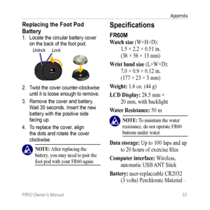 Page 39FR60 Owner’s Manual 33
Appendix
Replacing the Foot Pod 
Battery 
1. Locate the circular battery cover 
on the back of the foot pod.
UnlockLock
2. Twist the cover counter-clockwise 
until it is loose enough to remove.
3.  Remove the cover and battery. 
Wait 30 seconds. Insert the new 
battery with the positive side 
facing up.
4.  To replace the cover, align 
the dots and rotate the cover 
clockwise.
 nOTE: After replacing the 
battery, you may need to pair the 
foot pod with your FR60 again....