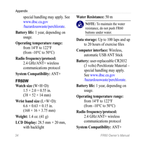 Page 4034 FR60 Owner’s Manual
Appendix
special handling may apply. See 
www.dtsc.ca.gov 
/hazardouswaste/perchlorate .
Battery life:  1 year, depending on 
usage.
Operating temperature range:  from 14°F to 122°F  
(from -10°C to 50°C) 
radio frequency/protocol:  2.4 GHz/ANT+ wireless 
communications protocol
System Compatibility: ANT+
FR60W
Watch size (W×H×D):  1.5 × 2.0 × 0.55 in.  
(38 × 52 × 14 mm) 
Wrist band size (L×W×D):  6.6 × 0.63 × 0.15 in.  
(168 × 16 × 3.75 mm)
Weight: 1.4 oz. (41 g)
LCD Display:...
