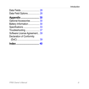 Page 5FR60 Owner’s Manual iii
Introduction
Data Fields .............................. 28
Data Field Options  ................... 28
Appendix ........................... 30
Optional Accessories  ............... 30
Battery Information  ..................30
Specifications  .......................... 33
Troubleshooting  ....................... 37
Software License Agreement ...39
Declaration of Conformity   
(DoC)  .................................... 39
Index .................................. 40 