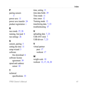 Page 47FR60 Owner’s Manual 41
Index
P
pairing sensors
 5
power save  11
power save transfer  24
product registration  i
R
race mode 27, 28
running, foot pod  8
run settings  26
S
sensors, pairing  5
setting the time  11
setup wizard  3
software free download  6
software license  agreement  39
speed and cadence  sensor  10
T
technical 
specifications  33time, setting 
11
time data fields  29
Time mode  11
time zones  12
Training mode  13
transferring data  7, 23
troubleshooting  37
U
uploading data 7, 23
USB ANT...