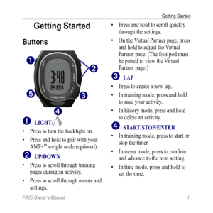 Page 7FR60 Owner’s Manual 1
Getting Started
Getting Started
Buttons
➊
➋
➎
➍
➌
➊ LigHT/
• Press to turn the backlight on.
•  Press and hold to pair with your 
ANT+
™ weight scale (optional).
➋ UP/DOWn
•  Press to scroll through training 
pages during an activity.
•  Press to scroll through menus and 
settings.  • 
Press and hold to scroll quickly 
through the settings. 
•  On the Virtual Partner page, press 
and hold to adjust the Virtual 
Partner pace. (The foot pod must 
be paired to view the Virtual 
Partner...