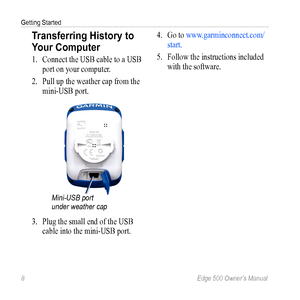 Page 128 Edge 500 Owner’s Manual
Getting Started
Transferring History to 
Your Computer 
1. Connect the USB cable to a USB 
port on your computer. 
2.  Pull up the  weather cap from the 
mini-USB port.
Mini-USB port 
under weather cap
3.  Plug the small end of the USB 
cable into the mini- USB port. 4. 
Go to www.garminconnect.com/
start. 
5.  Follow the instructions included 
with the software. 