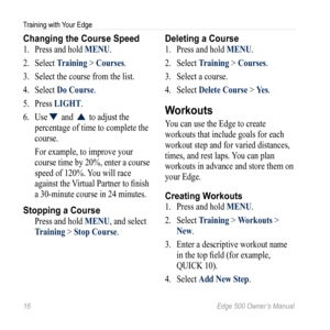 Page 2016 Edge 500 Owner’s Manual
Training with Your Edge
Changing the Course Speed
1. Press and hold MENU. 
2.  Select  Training > Courses.
3.  Select the course from the list.
4.  Select  Do Course. 
5.  Press LIGHT. 
6.  Use
▼ and ▲ to adjust the 
percentage of time to complete the 
course. 
For example, to improve your 
course time by 20%, enter a course 
speed of 120%. You will race 
against the Virtual Partner to finish 
a 30-minute course in 24 minutes. 
Stopping a Course
Press and hold MENU, and select...