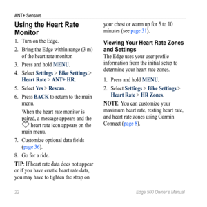 Page 2622 Edge 500 Owner’s Manual
ANT+ Sensors
Using the Heart rate 
Monitor
1. Turn on the Edge. 
2.  Bring the Edge within range (3 m) 
of the heart rate monitor. 
3.  Press and hold MENU.
4.  Select  Settings > Bike Settings > 
Heart Rate > ANT+ HR.
5.  Select  Yes > Rescan.
6.  Press BACK to return to the main 
menu.
When the heart rate monitor is 
paired, a message appears and the 
 heart rate icon appears on the 
main menu.
7.  Customize optional data fields 
(page 36).
8.  Go for a ride. 
TIP: If heart...