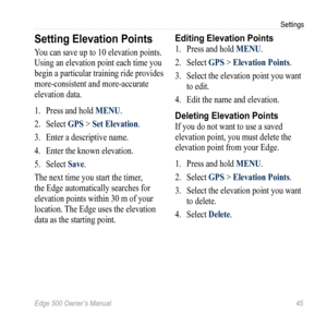 Page 49Edge 500 Owner’s Manual 45
Settings
Setting Elevation Points
You can save up to 10 elevation points. 
Using an elevation point each time you 
begin a particular training ride provides 
more-consistent and more-accurate 
elevation data.
1.  Press and hold MENU.
2.  Select  GPS > Set Elevation.
3.  Enter a descriptive name.
4.  Enter the known elevation.
5.  Select  Save.
The next time you start the timer, 
the Edge automatically searches for 
elevation points within 30 m of your 
location. The Edge uses...