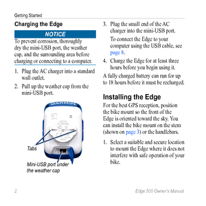 Page 62 Edge 500 Owner’s Manual
Getting Started
Charging the Edge
notice 
To prevent corrosion, thoroughly 
dry the mini-USB port, the weather 
cap, and the surrounding area before 
charging or connecting to a computer.
1. Plug the AC charger into a standard 
wall outlet. 
2.  Pull up the  weather cap from the 
mini-USB port.
Mini-USB port under 
the weather cap
Tabs
3.  Plug the small end of the AC 
charger into the mini- USB port.
To connect the Edge to your 
computer using the USB cable, see 
page 8. 
4....