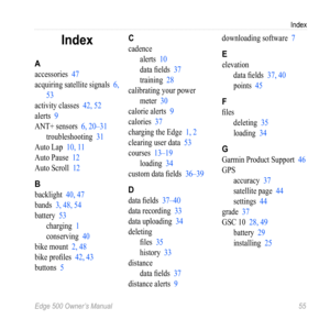 Page 59Edge 500 Owner’s Manual 55
Index
Index
A
accessories 47
acquiring satellite signals  6, 
53
activity classes  42, 52
alerts  9
ANT+ sensors  6, 20–31
troubleshooting  31
Auto Lap  10, 11
Auto Pause  12
Auto Scroll  12
B
backlight 40, 47
bands  3, 48, 54
battery  53
charging  1
conserving  40
bike mount  2, 48
bike profiles  42, 43
buttons  5
C
cadence
alerts  10
data fields  37
training  28
calibrating your power  meter  30
calorie alerts  9
calories  37
charging the Edge  1, 2
clearing user data  53...