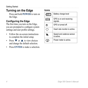 Page 84 Edge 500 Owner’s Manual
Getting Started
Turning on the Edge
Press and hold POWER to turn on 
the Edge. 
Configuring the Edge
The first time you turn on the Edge, 
you are prompted to configure system 
settings and user profile settings. 
• Follow the on-screen instructions 
to complete the  initial setup. 
•  Press 
▼ or ▲ to view choices 
and change the default selection. 
•  Press ENTER to make a selection.
Icons
Battery charge level
GPS is on and receiving 
signals.
GPS is turned off.
Heart rate...