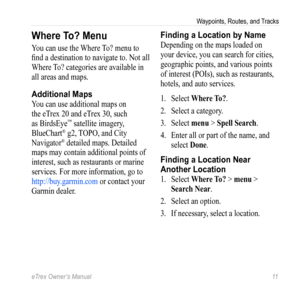 Page 11eTrex Owner’s Manual 11
Waypoints, Routes, and Tracks
Where To? Menu
You can use the Where To? menu to 
find a destination to navigate to. Not all 
Where To? categories are available in 
all areas and maps. 
Additional Maps
You can use additional maps on 
the eTrex 20 and eTrex 30, such 
as BirdsEye
™ satellite imagery, 
BlueChart® g2, TOPO, and City 
Navigator® detailed maps. Detailed 
maps may contain additional points of 
interest, such as restaurants or marine 
services. For more information, go to...