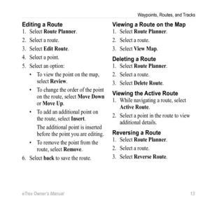Page 13eTrex Owner’s Manual 13
Waypoints, Routes, and Tracks
Editing a Route
1. Select  Route Planner.
2.  Select a route. 
3.  Select  Edit Route.
4.  Select a point.
5.  Select an option:
• To view the point on the map, 
select  Review.
•  To change the order of the point 
on the route, select  Move Down 
or Move Up.
•  To add an additional point on 
the route, select  Insert.
The additional point is inserted 
before the point you are editing.
•  To remove the point from the 
route, select  Remove.
6.  Select...