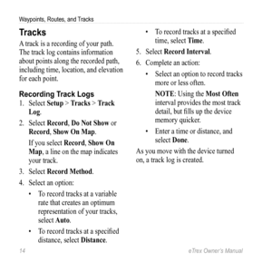 Page 1414 eTrex Owner’s Manual
Waypoints, Routes, and Tracks
Tracks
A track is a recording of your path. 
The track log contains information 
about points along the recorded path, 
including time, location, and elevation 
for each point.
Recording Track Logs
1. Select  Setup > Tracks > Track 
Log.
2.  Select  Record, Do Not Show  or 
Record, Show On Map.
If you select  Record, Show On 
Map, a line on the map indicates 
your track.
3.  Select  Record Method.
4.  Select an option:
• To record tracks at a variable...