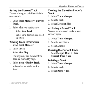 Page 15eTrex Owner’s Manual 15
Waypoints, Routes, and Tracks
Saving the Current Track
The track being recorded is called the 
current track.
1. Select  Track Manager > Current 
Track.
2.  Select what you want to save:
• Select  Save Track.
•  Select  Save Portion, and select 
a portion.
Viewing Track Information
1.  Select  Track Manager.
2.  Select a track.
3.  Select  View Map.
The beginning and the end of the 
track are marked by flags.
4.  Select  menu > Review Track.
Information about the track is...