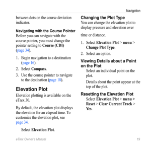 Page 19eTrex Owner’s Manual 19
Navigation
between dots on the course deviation 
indicator.
Navigating with the Course Pointer
Before you can navigate with the 
course pointer, you must change the 
pointer setting to Course (CDI) 
(page 34).
1.  Begin navigation to a destination 
(page 16).
2.  Select  Compass .
3.  Use the course pointer to navigate 
to the destination ( page 18).
Elevation Plot
Elevation plotting is available on the 
eTrex 30.
By default, the elevation plot displays 
the elevation for an...