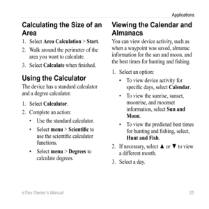 Page 25eTrex Owner’s Manual 25
Applications
Calculating the Size of an 
Area
1. Select  Area Calculation > Start.
2.  Walk around the perimeter of the 
area you want to calculate.
3.  Select  Calculate when finished.
Using the Calculator
The device has a standard calculator 
and a degree calculator. 
1. Select  Calculator.
2.  Complete an action:
• Use the standard calculator.
•  Select  menu > Scientific to 
use the scientific calculator 
functions.
•  Select  menu > Degrees to 
calculate degrees. 
Viewing the...