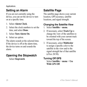 Page 2626 eTrex Owner’s Manual
Applications
Setting an Alarm
If you are not currently using the 
device, you can set the device to turn 
on at a specific time.
1. Select  Alarm Clock.
2.  Select the clock numbers to set the 
time, and select  Done.
3.  Select  Turn Alarm On.
4.  Select an option.
The alarm sounds at the selected time. 
If the device is off at the alarm time, 
the device turns on and sounds the 
alarm.
Opening the Stopwatch
Select  Stopwatch.
Satellite Page
The satellite page shows your current...