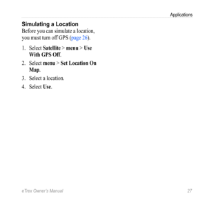 Page 27eTrex Owner’s Manual 27
Applications
Simulating a Location
Before you can simulate a location, 
you must turn off GPS (page 26).
1. Select  Satellite  > menu > Use 
With GPS Off.
2.  Select  menu > Set Location On 
Map.
3.  Select a location.
4.  Select  Use. 