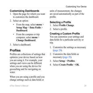 Page 29eTrex Owner’s Manual 29
Customizing Your Device
Customizing Dashboards
1. Open the page for which you want 
to customize the dashboard.
2.  Select an option:
• From the map, select  menu > 
Setup Map > Data Fields > 
Dashboard .
•  From the compass or trip 
computer, select  menu > 
Change Dashboard .
3.  Select a dashboard.
Profiles
Profiles are collections of settings that 
optimize your device based on how 
you are using it. For example, your 
settings and views can be different 
when you are using...