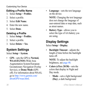 Page 3030 eTrex Owner’s Manual
Customizing Your Device
Editing a Profile Name
1. Select  Setup > Profiles.
2.  Select a profile.
3.  Select  Edit Name. 
4.  Enter the new name.
5.  Select  Done.
Deleting a Profile
1. Select  Setup > Profiles.
2.  Select a profile.
3.  Select  Delete > Yes.
System Settings
Select Setup > System.
•  GPS—sets the GPS to Normal, 
WAAS/EGNOS (Wide Area 
Augmentation System/European 
Geostationary Navigation Overlay 
Service), or Demo Mode (GPS 
off). For information about WAAS, 
go...