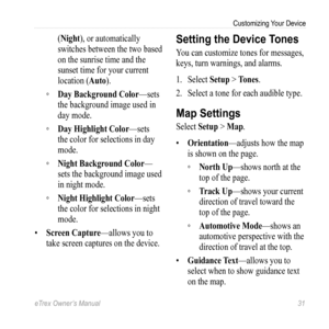 Page 31eTrex Owner’s Manual 31
Customizing Your Device
(Night), or automatically 
switches between the two based 
on the sunrise time and the 
sunset time for your current 
location (Auto).
 
◦ Day Background Color—sets 
the background image used in 
day mode.
 
◦ Day Highlight Color—sets 
the color for selections in day 
mode.
 
◦ Night Background Color—
sets the background image used 
in night mode.
 
◦ Night Highlight Color—sets 
the color for selections in night 
mode.
•  Screen Capture—allows you to 
take...