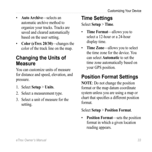 Page 33eTrex Owner’s Manual 33
Customizing Your Device
• Auto Archive—selects an 
automatic archive method to 
organize your tracks. Tracks are 
saved and cleared automatically 
based on the user setting.
•  Color (eTrex 20/30)—changes the 
color of the track line on the map. 
Changing the Units of 
Measure
You can customize  units of measure 
for distance and speed, elevation, and 
pressure.
1.  Select  Setup > Units. 
2.  Select a measurement type.
3.  Select a unit of measure for the 
setting.
Time Settings...