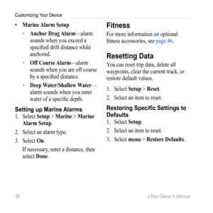 Page 3838 eTrex Owner’s Manual
Customizing Your Device
• Marine Alarm Setup
 
◦ Anchor Drag Alarm—alarm 
sounds when you exceed a 
specified drift distance while 
anchored.
 
◦ Off Course Alarm—alarm 
sounds when you are off course 
by a specified distance.
 
◦ Deep Water/Shallow Water—
alarm sounds when you enter 
water of a specific depth.
Setting up Marine  Alarms
1. Select  Setup > Marine  > Marine 
Alarm Setup.
2.  Select an alarm type.
3.  Select  On.
If necessary, enter a distance, then 
select  Done....