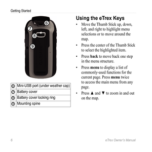 Page 66 eTrex Owner’s Manual
Getting Started
➏
➒
➑
➐
➏Mini-USB port (under weather cap)
➐Battery cover
➑Battery cover locking ring
➒Mounting spine
Using the eTrex Keys
• Move the Thumb Stick up, down, 
left, and right to highlight menu 
selections or to move around the 
map.
•  Press the center of the Thumb Stick 
to select the highlighted item.
•  Press back to move back one step 
in the menu structure.
•  Press menu to display a list of 
commonly-used functions for the 
current page. Press menu twice 
to...