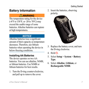 Page 7eTrex Owner’s Manual 7
Getting Started
Battery Information
‹ WARNING
The temperature rating for the device 
(-4°F to 158°F, or -20 to 70°C) may 
exceed the usable range of some 
batteries. Alkaline batteries can rupture 
at high temperatures.
notice 
Alkaline batteries lose a significant 
amount of their capacity as temperature 
decreases. Therefore, use lithium 
batteries when operating the device in 
below-freezing conditions.
Installing AA Batteries
The device operates on two AA 
batteries. You can...